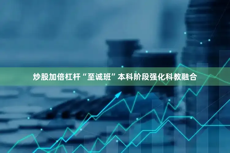 炒股加倍杠杆“至诚班”本科阶段强化科教融合