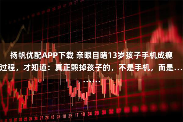 扬帆优配APP下载 亲眼目睹13岁孩子手机成瘾全过程，才知道：真正毁掉孩子的，不是手机，而是……