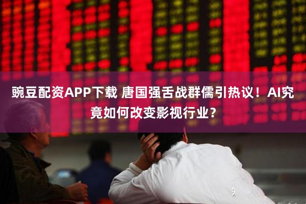 豌豆配资APP下载 唐国强舌战群儒引热议！AI究竟如何改变影视行业？