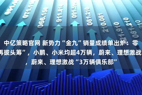 中亿策略官网 新势力“金九”销量成绩单出炉：零跑首超6万辆“再拔头筹”，小鹏、小米均超4万辆，蔚来、理想激战“3万辆俱乐部”