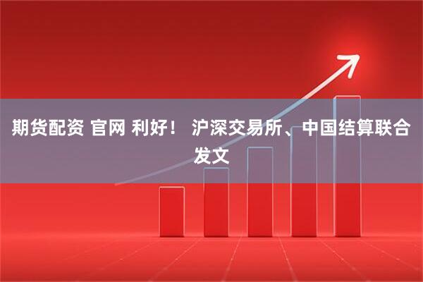 期货配资 官网 利好！ 沪深交易所、中国结算联合发文