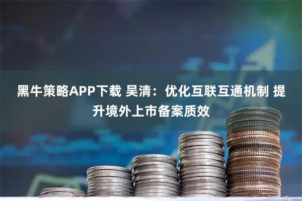 黑牛策略APP下载 吴清：优化互联互通机制 提升境外上市备案质效