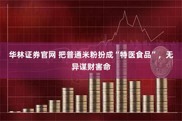 华林证券官网 把普通米粉扮成“特医食品”，无异谋财害命