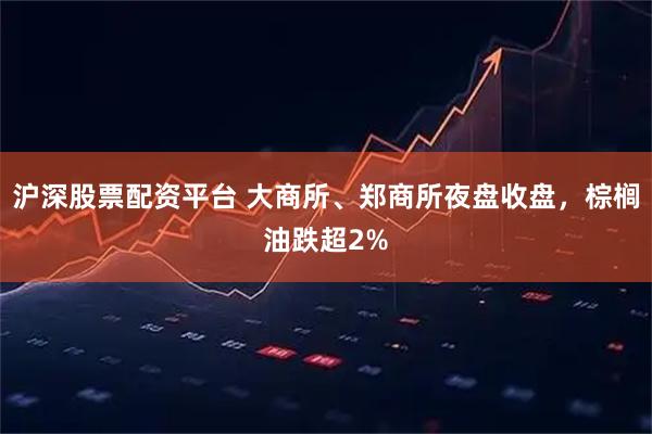沪深股票配资平台 大商所、郑商所夜盘收盘，棕榈油跌超2%