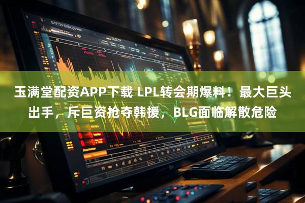 玉满堂配资APP下载 LPL转会期爆料！最大巨头出手，斥巨资抢夺韩援，BLG面临解散危险