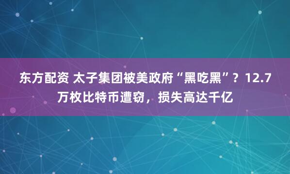 东方配资 太子集团被美政府“黑吃黑”？12.7万枚比特币遭窃，损失高达千亿