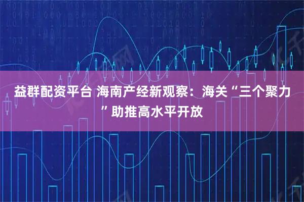 益群配资平台 海南产经新观察：海关“三个聚力”助推高水平开放