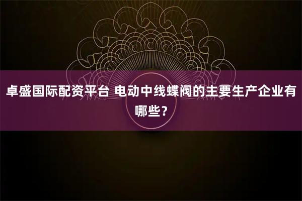 卓盛国际配资平台 电动中线蝶阀的主要生产企业有哪些？