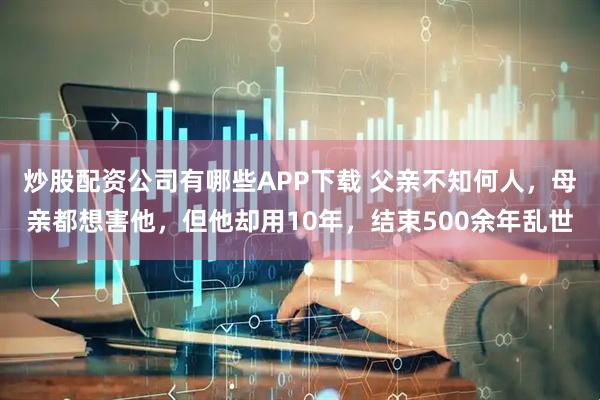炒股配资公司有哪些APP下载 父亲不知何人，母亲都想害他，但他却用10年，结束500余年乱世