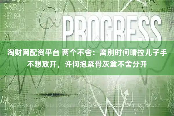 淘财网配资平台 两个不舍：离别时何晴拉儿子手不想放开，许何抱紧骨灰盒不舍分开