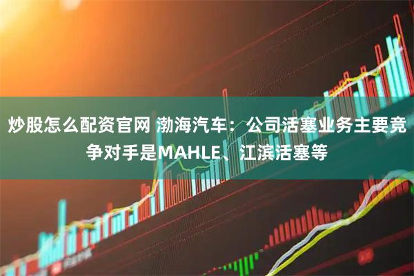 炒股怎么配资官网 渤海汽车：公司活塞业务主要竞争对手是MAHLE、江滨活塞等