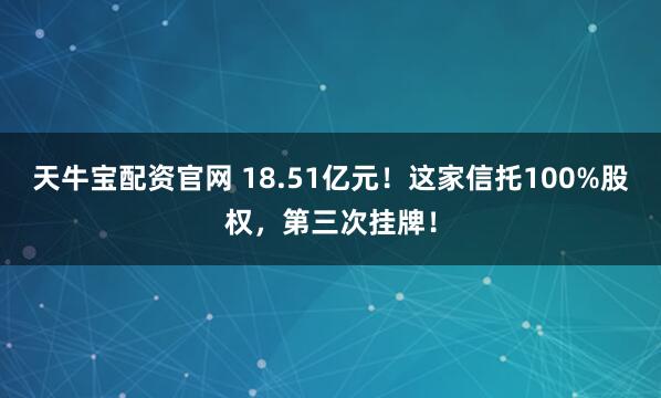 天牛宝配资官网 18.51亿元！这家信托100%股权，第三次挂牌！