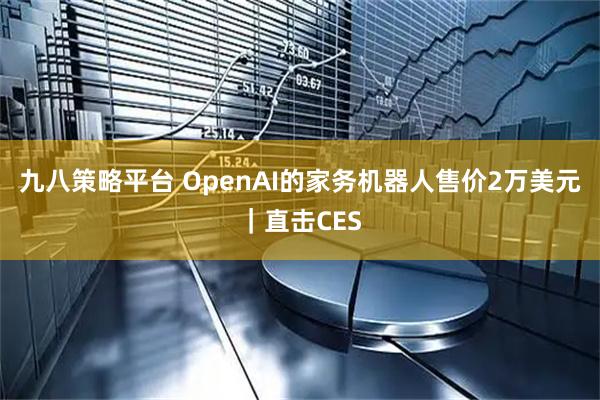 九八策略平台 OpenAI的家务机器人售价2万美元｜直击CES