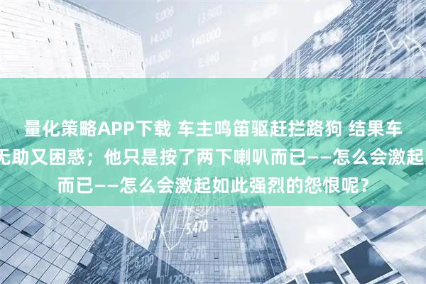 量化策略APP下载 车主鸣笛驱赶拦路狗 结果车被狗拆了车主感到无助又困惑；他只是按了两下喇叭而已——怎么会激起如此强烈的怨恨呢？