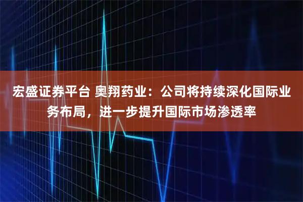 宏盛证券平台 奥翔药业：公司将持续深化国际业务布局，进一步提升国际市场渗透率