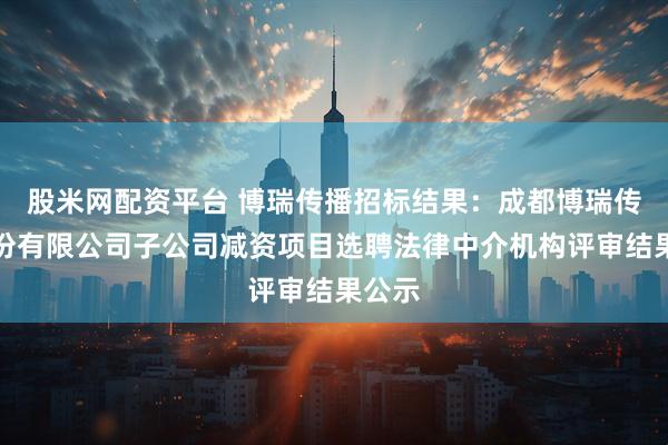 股米网配资平台 博瑞传播招标结果:成都博瑞传播股份有限公司子公司减资项目选聘法律中介机构评审结果公示