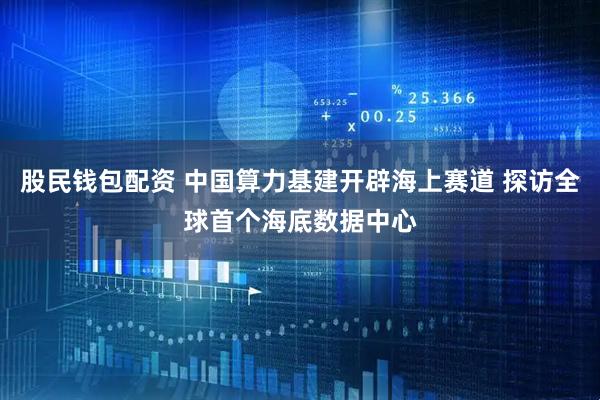 股民钱包配资 中国算力基建开辟海上赛道 探访全球首个海底数据中心