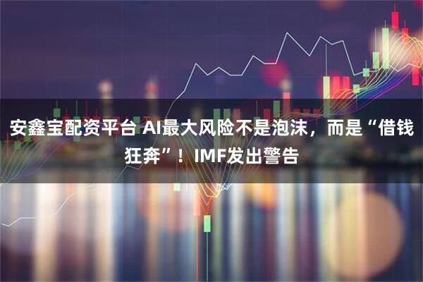 安鑫宝配资平台 AI最大风险不是泡沫，而是“借钱狂奔”！IMF发出警告